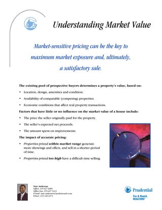 Understanding Market Value

          Market-sensitive pricing can be the key to
        maximum market exposure and, ultimately,
                                   a satisfactory sale.

The existing pool of prospective buyers determines a property’s value, based on:

• Location, design, amenities and condition.

• Availability of comparable (competing) properties.

• Economic conditions that affect real property transactions.

Factors that have little or no influence on the market value of a house include:

• The price the seller originally paid for the property.

• The seller’s expected net proceeds.

• The amount spent on improvements.

The impact of accurate pricing:

• Properties priced within market range generate
  more showings and offers, and sell in a shorter period
  of time.

• Properties priced too high have a difficult time selling.




          Nate Anderson
          Office: 215.627.6005
          Office Fax: 215.627.3412
          E-mail: nate.anderson@prufoxroach.com
          Direct: 215.440.2274
 