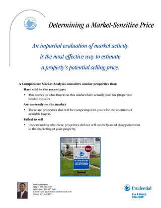 Determining a Market-Sensitive Price

         An impartial evaluation of market activity
               is the most effective way to estimate
                 a property’s potential selling price.

A Comparative Market Analysis considers similar properties that:
   Have sold in the recent past
   • This shows us what buyers in this market have actually paid for properties
     similar to yours.
   Are currently on the market
   • These are properties that will be competing with yours for the attention of
     available buyers.
   Failed to sell
   • Understanding why these properties did not sell can help avoid disappointment
     in the marketing of your property.




         Nate Anderson
         Office: 215.627.6005
         Office Fax: 215.627.3412
         E-mail: nate.anderson@prufoxroach.com
         Direct: 215.440.2274
 
