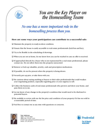 You are the Key Player on
                                         the Homeselling Team
            No one has a more important role in the
                homeselling process than you.
Here are some ways your participation can contribute to a successful sale:

q Maintain the property in ready-to-show condition.

q Ensure that the house is easily accessible to real estate professionals (lock box and key).

q Try to be flexible in the scheduling of showings.

q When you are not at home, let me know how you can be reached in case an offer is received.

q If approached directly by a buyer who is not represented by a real estate professional, please
  contact me. Do not allow them into the property unescorted.

q Remove or lock up valuables, jewelry, cash and prescription medications.

q If possible, do not be present when the property is being shown.

q Securely pen up pets, or take them with you.

q Be cautious about saying anything to buyers or their sales professionals that could weaken
  your negotiating position, especially regarding price or your urgency to sell.

q Collect the business cards of real estate professionals who preview and show your home, and
  pass them on to me.

q Let me know of any change in the property's condition that would need to be disclosed to
  potential buyers.

q Be available to review with me the list price and condition of your property if it has not sold in
  a reasonable period of time.

q Feel free to contact me at any time with questions or concerns.




           Nate Anderson
           Office: 215.627.6005
           Office Fax: 215.627.3412
           E-mail: nate.anderson@prufoxroach.com
           Direct: 215.440.2274
 