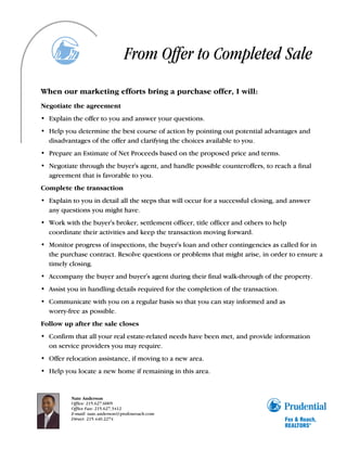 From Offer to Completed Sale
When our marketing efforts bring a purchase offer, I will:
Negotiate the agreement
• Explain the offer to you and answer your questions.
• Help you determine the best course of action by pointing out potential advantages and
  disadvantages of the offer and clarifying the choices available to you.
• Prepare an Estimate of Net Proceeds based on the proposed price and terms.
• Negotiate through the buyer's agent, and handle possible counteroffers, to reach a final
  agreement that is favorable to you.
Complete the transaction
• Explain to you in detail all the steps that will occur for a successful closing, and answer
  any questions you might have.
• Work with the buyer's broker, settlement officer, title officer and others to help
  coordinate their activities and keep the transaction moving forward.
• Monitor progress of inspections, the buyer's loan and other contingencies as called for in
  the purchase contract. Resolve questions or problems that might arise, in order to ensure a
  timely closing.
• Accompany the buyer and buyer's agent during their final walk-through of the property.
• Assist you in handling details required for the completion of the transaction.
• Communicate with you on a regular basis so that you can stay informed and as
  worry-free as possible.
Follow up after the sale closes
• Confirm that all your real estate-related needs have been met, and provide information
  on service providers you may require.
• Offer relocation assistance, if moving to a new area.
• Help you locate a new home if remaining in this area.


          Nate Anderson
          Office: 215.627.6005
          Office Fax: 215.627.3412
          E-mail: nate.anderson@prufoxroach.com
          Direct: 215.440.2274
 