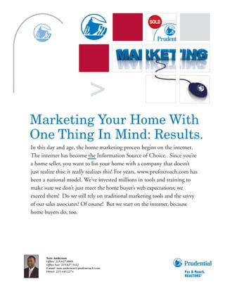>
Marketing Your Home With
One Thing In Mind: Results.
In this day and age, the home marketing process begins on the internet.
The internet has become the Information Source of Choice. Since you’re
a home seller, you want to list your home with a company that doesn’t
just realize this; it really realizes this! For years, www.prufoxroach.com has
been a national model. We’ve invested millions in tools and training to
make sure we don’t just meet the home buyer’s web expectations; we
exceed them! Do we still rely on traditional marketing tools and the savvy
of our sales associates? Of course! But we start on the internet, because
home buyers do, too.




       Nate Anderson
       Office: 215.627.6005
       Office Fax: 215.627.3412
       E-mail: nate.anderson@prufoxroach.com
       Direct: 215.440.2274
 