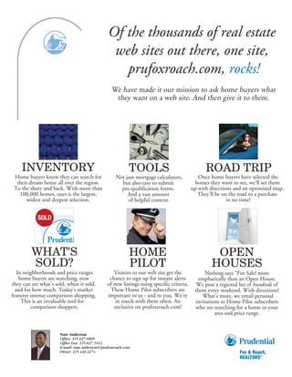 Of the thousands of real estate
                                                web sites out there, one site,
                                                  prufoxroach.com, rocks!
                                                 We have made it our mission to ask home buyers what
                                                  they want on a web site. And then give it to them.




    INVENTORY                                             TOOLS                                 ROAD TRIP
 Home buyers know they can search for              Not just mortgage calculators,            Once home buyers have selected the
  their dream home all over the region.              but also easy to submit               homes they want to see, we’ll set them
 To the shore and back. With more than               pre-qualification forms.             up with directions and an optimized map.
   100,000 homes, ours is the largest,                  And a vast amount                    They’ll be on the road to a purchase
       widest and deepest selection.                    of helpful content.                               in no time!




         WHAT'S                                           HOME                                     OPEN
         SOLD?                                            PILOT                                   HOUSES
   In neighborhoods and price ranges              Visitors to our web site get the             Nothing says “For Sale! more
    home buyers are searching, now              chance to sign up for instant alerts        emphatically than an Open House.
they can see what’s sold, when it sold,        of new listings using specific criteria.     We post a regional list of hundreds of
  and for how much. Today’s market              These Home Pilot subscribers are           them every weekend. With directions!
features intense comparison shopping.          important to us - and to you. We’re            What’s more, we email personal
     This is an invaluable tool for                in touch with them often. An            invitations to Home Pilot subscribers
         comparison shoppers.                     exclusive on prufoxroach.com!            who are searching for a home in your
                                                                                                    area and price range.


                      Nate Anderson
                      Office: 215.627.6005
                      Office Fax: 215.627.3412
                      E-mail: nate.anderson@prufoxroach.com
                      Direct: 215.440.2274
 