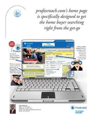prufoxroach.com’s home page
                                           is speciﬁcally designed to get
                                             the home buyer searching
                                                right from the get-go


                                                                   Point. Click!
                                                                  Dream! Buyers
                                                                  get right to the
                                                                     search here!
Hundreds                                                             A map and
upon hundreds                                                           directions
of Open Houses                                                     are generated
are right here!                                                       in seconds!


We’re in constant
contact with our
thousands of
Home Pilot
members. Here’s
where they log in!




              Nate Anderson
              Office: 215.627.6005
              Office Fax: 215.627.3412
              E-mail: nate.anderson@prufoxroach.com
              Direct: 215.440.2274
 