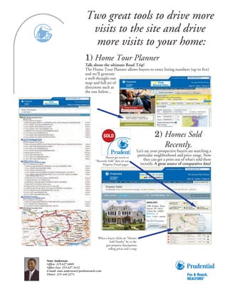 Two great tools to drive more
                           visits to the site and drive
                           more visits to your home:
                          1) Home Tour Planner
                          Talk about the ultimate Road Trip!
                          The Home Tour Planner allows buyers to enter listing numbers (up to five)
                          and we’ll generate
                          a well-thought-out
                          map and full set of
                          directions such as
                          the one below...




                                                                                2) Homes Sold
                                                                                   Recently.
                                                                 Let’s say your prospective buyers are searching a
                                         Buyers get access to
                                                                  particular neighborhood and price range. Now
                                 “Recently Sold” data on our          they can get a print out of what’s sold there
                                      Property Detail pages.       recently. A great source of comparative data!




                                                                       1968 Rutgers Road
                                                                       Devon, PA 19333
                                                                       Listing No: 549087
                                                                       Bedroom : 4
                                                                       Bath: 3 full; 1 partial




                                  When a buyer clicks on “Homes
                                          Sold Nearby” he or she
                                       gets property descriptions,
                                         selling prices and a map.


Nate Anderson
Office: 215.627.6005
Office Fax: 215.627.3412
E-mail: nate.anderson@prufoxroach.com
Direct: 215.440.2274
 