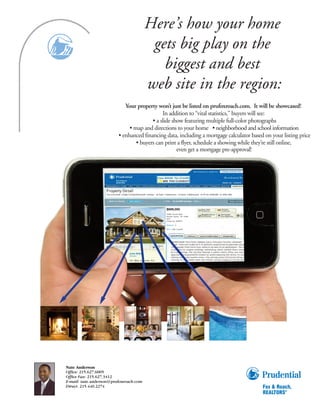 Here’s how your home
                                                          gets big play on the
                                                            biggest and best
                                                         web site in the region:
                                  Your property won’t just be listed on prufoxroach.com. It will be showcased!
                                                   In addition to “vital statistics,” buyers will see:
                                              • a slide show featuring multiple full-color photographs
                                    • map and directions to your home • neighborhood and school information
                               • enhanced financing data, including a mortgage calculator based on your listing price
                                       • buyers can print a flyer, schedule a showing while they’re still online,
                                                          even get a mortgage pre-approval!




                   Property Detail
                   You se arched, S ingle Family/Detached Listings - at least 3 bedro oms / at least 2 Bathrooms in PA for $300,000 to $950, 000.




                                                                               $699,000
                                                                               18788 Lincoln Road
                                                                               Kennett Square, PA 19348-
                                                                               2677
                                                                               Listing No: 5644977

                                                                               Bedroom: 4

                                                                               Bath: 3 full, 2 partial




                                          India Wilkes
                                          Devon

                                          431 West La ncaster Ave




Nate Anderson
Office: 215.627.6005
Office Fax: 215.627.3412
E-mail: nate.anderson@prufoxroach.com
Direct: 215.440.2274
 
