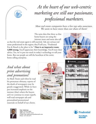 At the heart of our web-centric
                                       marketing are still our passionate,
                                            professional marketers.
                                         Most real estate companies have a few top sales associates.
                                              We seem to have more than our share of them!

                                     The same data that show us that
                                     home buyers are using the
                                     internet more and more also tell
us that the real estate agent is still essential. Ask any serious real
estate professional in the region; they’ll tell you, “Prudential
Fox & Roach is the place to be.” Ours is an impressive team:
4,000 strong. You’ll appreciate their knowledge. You’ll trust their
advice. Yes, we’ve put our stock in today’s technology to sell your
home. But our people are still the heartbeat of the entire
home selling enterprise.

                                                                         featured properties



And what about
                                                                                                                                                                                                                                                      open today-2-4




                                                                         CHELTENHAM                            $260,000           CHESTNUT HILL                     $1,695,000              CHELTENHAM                            $260,000            CHESTNUT HILL                     $1,695,000            CHELTENHAM                            $260,000          CHESTNUT HILL                    $1,695,000
                                                                         Rowland Park: Comfy 2-story 4BR-3BA/den, 3               2 story Neo French home by Architect R Yarnall.           Rowland Park: Comfy 2-story 4BR-3BA/den, 3                2 story Neo French home by Architect R Yarnall.         Rowland Park: Comfy 2-story 4BR-3BA/den, 3              2 story Neo French home by Architect R Yarnall.
                                                                                                                                  Golf course views, 5 Bedrooms/5.5Baths, formal                                                                      Golf course views, 5 Bedrooms/5.5Baths, formal                                                                  Golf course views, 5 Bedrooms/5.5Baths, formal
                                                                         wall carpets, beaut Fireplace, 2 car garage. DIR:                                                                  wall carpets, beaut Fireplace, 2 car garage. DIR:                                                                 wall carpets, beaut Fireplace, 2 car garage. DIR:
                                                                         fr Ashbourne Rd to Boyer Rd, L to #600 (corner           wrap-around balcony, state of the art amenities,          fr Ashbourne Rd to Boyer Rd, L to #600 (corner            wrap-around balcony, state of the art amenities,        fr Ashbourne Rd to Boyer Rd, L to #600 (corner          wrap-around balcony, state of the art amenities,




print advertising
                                                                         Walden). Call Maude Fischer        215-887-0400          Lord & Burnham greenhouse. Call Choppy                    Walden). Call Maude Fischer        215-887-0400           Lord & Burnham greenhouse. Call Choppy                  Walden). Call Maude Fischer        215-887-0400         Lord & Burnham greenhouse. Call Choppy
                                                                         ML#4300034                                               R ouse             610-649-7410 ML#4278818                ML#4300034                                                R ouse             610-649-7410 ML#4278818              ML#4300034                                              R ouse             610-649-7410 ML#4278818

                                                                                                                                  open today-2-4                                                                                                                                                              open today-2-4




                                                                         CHELTENHAM                            $260,000           CHESTNUT HILL                     $1,695,000              CHELTENHAM                            $260,000            CHESTNUT HILL                     $1,695,000            CHELTENHAM                            $260,000          CHESTNUT HILL                    $1,695,000
                                                                         Rowland Park: Comfy 2-story 4BR-3BA/den, 3               2 story Neo French home by Architect R Yarnall.           Rowland Park: Comfy 2-story 4BR-3BA/den, 3                2 story Neo French home by Architect R Yarnall.         Rowland Park: Comfy 2-story 4BR-3BA/den, 3              2 story Neo French home by Architect R Yarnall.
                                                                                                                                  Golf course views, 5 Bedrooms/5.5Baths, formal                                                                      Golf course views, 5 Bedrooms/5.5Baths, formal                                                                  Golf course views, 5 Bedrooms/5.5Baths, formal




and promotion?
                                                                         wall carpets, beaut Fireplace, 2 car garage. DIR:                                                                  wall carpets, beaut Fireplace, 2 car garage. DIR:                                                                 wall carpets, beaut Fireplace, 2 car garage. DIR:
                                                                         fr Ashbourne Rd to Boyer Rd, L to #600 (corner           wrap-around balcony, state of the art amenities,          fr Ashbourne Rd to Boyer Rd, L to #600 (corner            wrap-around balcony, state of the art amenities,        fr Ashbourne Rd to Boyer Rd, L to #600 (corner          wrap-around balcony, state of the art amenities,
                                                                         Walden). Call Maude Fischer        215-887-0400          Lord & Burnham greenhouse. Call Choppy                    Walden). Call Maude Fischer        215-887-0400           Lord & Burnham greenhouse. Call Choppy                  Walden). Call Maude Fischer        215-887-0400         Lord & Burnham greenhouse. Call Choppy
                                                                         ML#4300034                                               R ouse             610-649-7410 ML#4278818                ML#4300034                                                R ouse             610-649-7410 ML#4278818              ML#4300034                                              R ouse             610-649-7410 ML#4278818

                                                                         open today-2-4                                                                                                     open today-2-4




                                                                         CHELTENHAM                            $260,000           CHESTNUT HILL                     $1,695,000              CHELTENHAM                            $260,000            CHESTNUT HILL                     $1,695,000            CHELTENHAM                            $260,000          CHESTNUT HILL                    $1,695,000
                                                                         Rowland Park: Comfy 2-story 4BR-3BA/den, 3               2 story Neo French home by Architect R Yarnall.           Rowland Park: Comfy 2-story 4BR-3BA/den, 3                2 story Neo French home by Architect R Yarnall.         Rowland Park: Comfy 2-story 4BR-3BA/den, 3              2 story Neo French home by Architect R Yarnall.
                                                                                                                                  Golf course views, 5 Bedrooms/5.5Baths, formal                                                                      Golf course views, 5 Bedrooms/5.5Baths, formal                                                                  Golf course views, 5 Bedrooms/5.5Baths, formal




As Mark Twain said when he read
                                                                         wall carpets, beaut Fireplace, 2 car garage. DIR:                                                                  wall carpets, beaut Fireplace, 2 car garage. DIR:                                                                 wall carpets, beaut Fireplace, 2 car garage. DIR:
                                                                         fr Ashbourne Rd to Boyer Rd, L to #600 (corner           wrap-around balcony, state of the art amenities,          fr Ashbourne Rd to Boyer Rd, L to #600 (corner            wrap-around balcony, state of the art amenities,        fr Ashbourne Rd to Boyer Rd, L to #600 (corner          wrap-around balcony, state of the art amenities,
                                                                         Walden). Call Maude Fischer        215-887-0400          Lord & Burnham greenhouse. Call Choppy                    Walden). Call Maude Fischer        215-887-0400           Lord & Burnham greenhouse. Call Choppy                  Walden). Call Maude Fischer        215-887-0400         Lord & Burnham greenhouse. Call Choppy
                                                                         ML#4300034                                               Rouse             610-649-7410 ML#4278818                 ML#4300034                                                Rouse             610-649-7410 ML#4278818               ML#4300034                                              Rouse             610-649-7410 ML#4278818




                                                                           sunday open house 2-4 PM
                                                                         AB ING T ON                                  $799,900    Rm w/gas fp, LR, DR w/ wood cab, FR w/stone fp,           LL w/fp/BA. Call Rhonda Rosenthal 215-542-220             AB ING T ON                                  $799,900                                                           AB ING T ON                                  $799,900




his premature obituary, reports of
                                                                         Fab cstm 3 sty 6BR/5.5BA Stone Hm w/9000 sf, Parlor                                                                ML#42794492                                               Fab cstm 3 sty 6BR/5.5BA Stone Hm w/9000 sf, Parlor     negotiate long term lease. Call Dennis Mcguinn215-      Fab cstm 3 sty 6BR/5.5BA Stone Hm w/9000 sf, Parlor
                                                                         Rm w/gas fp, LR, DR w/ wood cab, FR w/stone fp,          LL w/fp/BA. Call Rhonda Rosenthal 215-542-220             AB ING T ON                                  $799,900     Rm w/gas fp, LR, DR w/ wood cab, FR w/stone fp,         542-220 ML#4278818                                      Rm w/gas fp, LR, DR w/ wood cab, FR w/stone fp,
                                                                                                                                  ML#42794492                                               Fab cstm 3 sty 6BR/5.5BA Stone Hm w/9000 sf, Parlor                                                               AB ING T ON                                  $799,900
                                                                         LL w/fp/BA. Call Rhonda Rosenthal 215-542-220            AB ING T ON                                  $799,900     Rm w/gas fp, LR, DR w/ wood cab, FR w/stone fp,           LL w/fp/BA. Call Rhonda Rosenthal 215-542-220           Fab cstm 3 sty 6BR/5.5BA Stone Hm w/9000 sf, Parlor     LL w/fp/BA. Call Rhonda Rosenthal 215-542-220
                                                                         ML#4279449                                               Fab cstm 3 sty 6BR/5.5BA Stone Hm w/9000 sf, Parlor                                                                 ML#4279449                                              Rm w/gas fp, LR, DR w/ wood cab, FR w/stone fp,         ML#4279449
                                                                         AM B L E R                                  $440,000     R m w/gas fp, LR, DR w/ wood cab, FR w/stone fp,          LL w/fp/BA. Call Rhonda Rosenthal 215-542-220             AM B L E R                                  $440,000                                                            AM B L E R                                  $440,000
                                                                                                                                                                                            ML#42794492                                                                                                       LL w/fp/BA. Call Rhonda Rosenthal 215-542-220
                                                                                                                                  LL w/fp/BA. Call Rhonda Rosenthal 215-542-220              AB ING T ON                                  $799,900                                                            ML#4279449
                                                                         negotiate long term lease. Call Dennis Mcguinn215-       ML#4279449                                                 Fab cstm 3 sty 6BR/5.5BA Stone Hm w/9000 sf, Parlor      negotiate long term lease. Call Dennis Mcguinn215-      AM B L E R                                  $440,000    negotiate long term lease. Call Dennis Mcguinn215-
                                                                         542-220 ML#4278818                                       AM B L E R                                  $440,000       Rm w/gas fp, LR, DR w/ wood cab, FR w/stone fp,          542-220 ML#4278818                                                                                              542-220 ML#4278818
                                                                         AB ING T ON                                  $799,900                                                                                                                        AB ING T ON                                  $799,900                                                           AB ING T ON                                  $799,900
                                                                         Fab cstm 3 sty 6BR/5.5BA Stone Hm w/9000 sf, Parlor                                                                 LL w/fp/BA. Call Rhonda Rosenthal 215-542-220            Fab cstm 3 sty 6BR/5.5BA Stone Hm w/9000 sf, Parlor     negotiate long term lease. Call Dennis Mcguinn215-      Fab cstm 3 sty 6BR/5.5BA Stone Hm w/9000 sf, Parlor
                                                                         Rm w/gas fp, LR, DR w/ wood cab, FR w/stone fp,          negotiate long term lease. Call Dennis Mcguinn215-         ML#4279449                                               Rm w/gas fp, LR, DR w/ wood cab, FR w/stone fp,         542-220 ML#4278818                                      Rm w/gas fp, LR, DR w/ wood cab, FR w/stone fp,




the death of newspapers may be
                                                                                                                                  542-220 ML#4278818                                         AMB L E R                                   $440,000                                                             AMB L E R                                   $440,000
                                                                         LL w/fp/BA. Call Rhonda Rosenthal 215-542-220            AB ING T ON                                  $799,900                                                               LL w/fp/BA. Call Rhonda Rosenthal 215-542-220                                                                   LL w/fp/BA. Call Rhonda Rosenthal 215-542-220
                                                                         ML#4279449                                               Fab cstm 3 sty 6BR/5.5BA Stone Hm w/9000 sf, Parlor                                                                 ML#4279449                                                                                                      ML#42794492
                                                                         AM B L E R                                  $440,000     Rm w/gas fp, LR, DR w/ wood cab, FR w/stone fp,            negotiate long term lease. Call Dennis Mcguinn215-       AM B L E R                                  $440,000    negotiate long term lease. Call Dennis Mcguinn215-      AB ING T ON                                  $799,900
                                                                                                                                                                                             542-220 ML#4278818                                                                                               542-220 ML#4278818a                                     Fab cstm 3 sty 6BR/5.5BA Stone Hm w/9000 sf, Parlor
                                                                                                                                  LL w/fp/BA. Call Rhonda Rosenthal 215-542-220              AB ING T ON                                  $799,900
                                                                         negotiate long term lease. Call Dennis Mcguinn215-       ML#4279449                                                 Fab cstm 3 sty 6BR/5.5BA Stone Hm w/9000 sf, Parlor
                                                                         542-220 ML#4278818                                       AM B L E R                                  $440,000       Rm w/gas fp, LR, DR w/ wood cab, FR w/stone fp,
                                                                         AB ING T ON



                                                                         LL w/fp/BA. Call Rhonda Rosenthal 215-542-220
                                                                                                                      $799,900
                                                                         Fab cstm 3 sty 6BR/5.5BA Stone Hm w/9000 sf, Parlor
                                                                         R m w/gas fp, LR, DR w/ wood cab, FR w/stone fp,         negotiate long term lease. Call Dennis Mcguinn215-
                                                                                                                                  542-220 ML#4278818
                                                                                                                                  AB ING T ON                                  $799,900
                                                                                                                                                                                             LL w/fp/BA. Call Rhonda Rosenthal 215-542-220
                                                                                                                                                                                             ML#4279449
                                                                                                                                                                                             AB ING T ON                                  $799,900
                                                                                                                                                                                             Fab cstm 3 sty 6BR/5.5BA Stone Hm w/9000 sf, Parlor
                                                                                                                                                                                                                                                          philadelphia open
                                                                         ML#4279449                                               Fab cstm 3 sty 6BR/5.5BA Stone Hm w/9000 sf, Parlor        R m w/gas fp, LR, DR w/ wood cab, FR w/stone fp,




greatly exaggerated. While we have
                                                                         AMB L E R                                   $440,000     Rm w/gas fp, LR, DR w/ wood cab, FR w/stone fp,                                                                     AB ING T ON                                  $799,900                                                           ML#42794492
                                                                                                                                                                                             LL w/fp/BA. Call Rhonda Rosenthal 215-542-220            Fab cstm 3 sty 6BR/5.5BA Stone Hm w/9000 sf, Parlor     negotiate long term lease. Call Dennis Mcguinn215-      AB ING T ON                                  $799,900
                                                                                                                                  LL w/fp/BA. Call Rhonda Rosenthal 215-542-220              ML#4279449                                               Rm w/gas fp, LR, DR w/ wood cab, FR w/stone fp,         542-220 ML#4278818                                      Fab cstm 3 sty 6BR/5.5BA Stone Hm w/9000 sf, Parlor
                                                                         negotiate long term lease. Call Dennis Mcguinn215-       ML#4279449                                                 AM B L E R                                  $440,000                                                             AM B L E R                                  $440,000    Rm w/gas fp, LR, DR w/ wood cab, FR w/stone fp,
                                                                         542-220 ML#4278818                                       AMB L E R                                   $440,000                                                                LL w/fp/BA. Call Rhonda Rosenthal 215-542-220
                                                                         AM B L E R                                  $440,000                                                                                                                         ML#4279449                                                                                                      LL w/fp/BA. Call Rhonda Rosenthal 215-542-220
                                                                                                                                                                                             negotiate long term lease. Call Dennis Mcguinn215-       AM B L E R                                  $440,000    negotiate long term lease. Call Dennis Mcguinn215-      ML#4279449
                                                                                                                                  negotiate long term lease. Call Dennis Mcguinn215-         542-220 ML#4278818                                                                                               542-220 ML#4278818a                                     AM B L E R                                  $440,000
                                                                         negotiate long term lease. Call Dennis Mcguinn215-       542-220 ML#4278818                                        AB ING T ON                                  $799,900                                                             AB ING T ON                                  $799,900
                                                                         542-220 ML#4278818a                                      AM B L E R                                  $440,000      Fab cstm 3 sty 6BR/5.5BA Stone Hm w/9000 sf, Parlor       negotiate long term lease. Call Dennis Mcguinn215-      Fab cstm 3 sty 6BR/5.5BA Stone Hm w/9000 sf, Parlor
                                                                         AB ING T ON                                  $799,900                                                              Rm w/gas fp, LR, DR w/ wood cab, FR w/stone fp,           542-220 ML#4278818                                      Rm w/gas fp, LR, DR w/ wood cab, FR w/stone fp,         negotiate long term lease. Call Dennis Mcguinn215-
                                                                         Fab cstm 3 sty 6BR/5.5BA Stone Hm w/9000 sf, Parlor                                                                                                                          AB ING T ON                                  $799,900                                                           542-220 ML#4278818
                                                                         Rm w/gas fp, LR, DR w/ wood cab, FR w/stone fp,          negotiate long term lease. Call Dennis Mcguinn215-        LL w/fp/BA. Call Rhonda Rosenthal 215-542-220             Fab cstm 3 sty 6BR/5.5BA Stone Hm w/9000 sf, Parlor     LL w/fp/BA. Call Rhonda Rosenthal 215-542-220           AB ING T ON                                  $799,900
                                                                                                                                  542-220 ML#4278818a                                       ML#4279449                                                Rm w/gas fp, LR, DR w/ wood cab, FR w/stone fp,         ML#4279449                                              Fab cstm 3 sty 6BR/5.5BA Stone Hm w/9000 sf, Parlor




put increased emphasis on the
                                                                         LL w/fp/BA. Call Rhonda Rosenthal 215-542-220            AB ING T ON                                  $799,900      AMB L E R                                   $440,000                                                             AM B L E R                                  $440,000    R m w/gas fp, LR, DR w/ wood cab, FR w/stone fp,
                                                                         ML#4279449                                               Fab cstm 3 sty 6BR/5.5BA Stone Hm w/9000 sf, Parlor                                                                 LL w/fp/BA. Call Rhonda Rosenthal 215-542-220
                                                                         AM B L E R                                  $440,000     Rm w/gas fp, LR, DR w/ wood cab, FR w/stone fp,                                                                     ML#4279449                                                                                                      LL w/fp/BA. Call Rhonda Rosenthal 215-542-220
                                                                                                                                                                                             negotiate long term lease. Call Dennis Mcguinn215-       AM B L E R                                  $440,000    negotiate long term lease. Call Dennis Mcguinn215-      ML#4279449
                                                                                                                                  LL w/fp/BA. Call Rhonda Rosenthal 215-542-220              542-220 ML#4278818                                                                                               542-220 ML#4278818                                      AMB L E R                                   $440,000
                                                                         negotiate long term lease. Call Dennis Mcguinn215-       ML#4279449                                                 AB ING T ON                                  $799,900                                                            AB ING T ON                                  $799,900
                                                                         542-220 ML#4278818                                       AM B L E R                                  $440,000       Fab cstm 3 sty 6BR/5.5BA Stone Hm w/9000 sf, Parlor      negotiate long term lease. Call Dennis Mcguinn215-      Fab cstm 3 sty 6BR/5.5BA Stone Hm w/9000 sf, Parlor
                                                                         AB ING T ON                                  $799,900                                                               Rm w/gas fp, LR, DR w/ wood cab, FR w/stone fp,          542-220 ML#4278818                                      R m w/gas fp, LR, DR w/ wood cab, FR w/stone fp,        negotiate long term lease. Call Dennis Mcguinn215-
                                                                         Fab cstm 3 sty 6BR/5.5BA Stone Hm w/9000 sf, Parlor                                                                                                                          AB ING T ON                                  $799,900                                                           542-220 ML#4278818
                                                                         Rm w/gas fp, LR, DR w/ wood cab, FR w/stone fp,          negotiate long term lease. Call Dennis Mcguinn215-         LL w/fp/BA. Call Rhonda Rosenthal 215-542-220            Fab cstm 3 sty 6BR/5.5BA Stone Hm w/9000 sf, Parlor     LL w/fp/BA. Call Rhonda Rosenthal 215-542-220           AB ING T ON                                  $799,900
                                                                                                                                  542-220 ML#4278818                                         ML#4279449                                               Rm w/gas fp, LR, DR w/ wood cab, FR w/stone fp,         ML#42794492                                             Fab cstm 3 sty 6BR/5.5BA Stone Hm w/9000 sf, Parlor
                                                                         LL w/fp/BA. Call Rhonda Rosenthal 215-542-220            AB ING T ON                                  $799,900      AM B L E R                                  $440,000                                                             AB ING T ON                                  $799,900   Rm w/gas fp, LR, DR w/ wood cab, FR w/stone fp,
                                                                         ML#42794492                                              Fab cstm 3 sty 6BR/5.5BA Stone Hm w/9000 sf, Parlor                                                                 LL w/fp/BA. Call Rhonda Rosenthal 215-542-220           Fab cstm 3 sty 6BR/5.5BA Stone Hm w/9000 sf, Parlor
                                                                         AB ING T ON                                  $799,900                                                                                                                        ML#4279449




internet (that’s where the buyers
                                                                                                                                  R m w/gas fp, LR, DR w/ wood cab, FR w/stone fp,                                                                                                                            Rm w/gas fp, LR, DR w/ wood cab, FR w/stone fp,         LL w/fp/BA. Call Rhonda Rosenthal 215-542-220
                                                                         Fab cstm 3 sty 6BR/5.5BA Stone Hm w/9000 sf, Parlor                                                                 negotiate long term lease. Call Dennis Mcguinn215-       AMB L E R                                   $440,000                                                            ML#4279449
                                                                                                                                                                                                                                                                                                              LL w/fp/BA. Call Rhonda Rosenthal 215-542-220           AM B L E R                                  $440,000




                                                                             calll for appointment                                                                                                                                                                                                               We welcome another
                                                                          A B ING T ON                                 $799,900
                                                                          Fab cstm 3 sty 6BR/5.5BA Stone Hm w/9000 sf, Parlor
                                                                                                                                    AM B L E R                                  $440,000      Fab cstm 3 sty 6BR/5.5BA Stone Hm w/9000 sf, Parlor
                                                                                                                                                                                              Rm w/gas fp, LR, DR w/ wood cab, FR w/stone fp,
                                                                                                                                                                                                                                                      AB ING T ON                                 $799,900
                                                                                                                                                                                                                                                      Fab cstm 3 sty 6BR/5.5BA Stone Hm w/9000 sf, Parlor
                                                                                                                                                                                                                                                                                                                 Passionate Professional
                                                                          R m w/gas fp, LR, DR w/ wood cab, FR w/stone fp,                                                                                                                            R m w/gas fp, LR, DR w/ wood cab, FR w/stone fp,
                                                                                                                                                                                                                                                                                                                 to our Family


are!) we continue to create superb,
                                                                                                                                    negotiate long term lease. Call Dennis Mcguinn215-        LL w/fp/BA. Call Rhonda Rosenthal 215-542-220
                                                                          LL w/fp/BA. Call Rhonda Rosenthal 215-542-220             542-220 ML#4278818                                        ML#42794492                                             L L w/fp/BA. Call Rhonda Rosenthal 215-542-220
                                                                          ML#4279449                                                AM B L E R                                  $440,000      A B IN G T O N                               $799,900   ML#4279449
                                                                                                                                                                                                                                                                                                                JANE DOE
                                                                          AM B L E R                                   $440,000                                                               Fab cstm 3 sty 6BR/5.5BA Stone Hm w/9000 sf, Parlor     AM B L E R                                  $440,000
                                                                                                                                                                                              R m w/gas fp, LR, DR w/ wood cab, FR w/stone fp,
                                                                                                                                    negotiate long term lease. Call Dennis Mcguinn215-
                                                                          negotiate long term lease. Call Dennis Mcguinn215-        542-220 ML#4278818a                                       LL w/fp/BA. Call Rhonda Rosenthal 215-542-220           negotiate long term lease. Call Dennis Mcguinn215-        dsivhs ifvnam snfeiuhbv
                                                                          542-220 ML#4278818                                        AB ING T ON                                  $799,900     ML#4279449                                              542-220 ML#4278818
                                                                                                                                                                                                                                                                                                                fd nvjn vieyf dkjfsdfdkf
                                                                          AB ING T ON                                  $799,900     Fab cstm 3 sty 6BR/5.5BA Stone Hm w/9000 sf, Parlor       AM B L E R                                   $440,000   AB ING T ON                                 $799,900
                                                                          Fab cstm 3 sty 6BR/5.5BA Stone Hm w/9000 sf, Parlor       Rm w/gas fp, LR, DR w/ wood cab, FR w/stone fp,                                                                   Fab cstm 3 sty 6BR/5.5BA Stone Hm w/9000 sf, Parlor       dfdks fdjf efns dvnuefu
                                                                          Rm w/gas fp, LR, DR w/ wood cab, FR w/stone fp,                                                                                                                             Rm w/gas fp, LR, DR w/ wood cab, FR w/stone fp,
                                                                                                                                    LL w/fp/BA. Call Rhonda Rosenthal 215-542-220             negotiate long term lease. Call Dennis Mcguinn215-
                                                                          LL w/fp/BA. Call Rhonda Rosenthal 215-542-220
                                                                          ML#4279449
                                                                                                                                    ML#4279449                                                542-220 ML#4278818                                      LL w/fp/BA. Call Rhonda Rosenthal 215-542-220             sernv isd vies nvds iv
                                                                                                                                    AM B L E R                                  $440,000      AB ING T ON                                  $799,900   ML#4279449
                                                                                                                                                                                                                                                                                                                hseiuhbv fdn vjn viey fe




well-read newspaper ads and
                                                                          AM B L E R                                   $440,000                                                               Fab cstm 3 sty 6BR/5.5BA Stone Hm w/9000 sf, Parlor     AM B L E R                                  $440,000

                                                                                                                                    negotiate long term lease. Call Dennis Mcguinn215-
                                                                                                                                                                                              Rm w/gas fp, LR, DR w/ wood cab, FR w/stone fp,                                                                   fn sdv nuef uw ebkdfvn;
                                                                          negotiate long term lease. Call Dennis Mcguinn215-        542-220 ML#4278818                                        LL w/fp/BA. Call Rhonda Rosenthal 215-542-220           negotiate long term lease. Call Dennis Mcguinn215-        xioh k djf iser n visd vie
                                                                          542-220 ML#4278818                                        AB ING T ON                                  $799,900     ML#4279449                                              542-220 ML#4278818
                                                                          AB ING T ON                                  $799,900     Fab cstm 3 sty 6BR/5.5BA Stone Hm w/9000 sf, Parlor       AM B L E R                                   $440,000   AB ING T ON                                 $799,900
                                                                                                                                                                                                                                                                                                                s nvd siv
                                                                          Fab cstm 3 sty 6BR/5.5BA Stone Hm w/9000 sf, Parlor       Rm w/gas fp, LR, DR w/ wood cab, FR w/stone fp,                                                                   Fab cstm 3 sty 6BR/5.5BA Stone Hm w/9000 sf, Parlor
                                                                          Rm w/gas fp, LR, DR w/ wood cab, FR w/stone fp,                                                                                                                             Rm w/gas fp, LR, DR w/ wood cab, FR w/stone fp,
                                                                                                                                    LL w/fp/BA. Call Rhonda Rosenthal 215-542-220             negotiate long term lease. Call Dennis Mcguinn215-                                                                 P LEASE CONT ACT JANE DOE AT THE MALVERN
                                                                          LL w/fp/BA. Call Rhonda Rosenthal 215-542-220
                                                                          ML#4279449
                                                                                                                                    ML#42794492
                                                                                                                                    AB ING T ON                                 $799,900
                                                                                                                                                                                              542-220 ML#4278818
                                                                                                                                                                                              AB ING T ON                                  $799,900
                                                                                                                                                                                                                                                      LL w/fp/BA. Call Rhonda Rosenthal 215-542-220
                                                                                                                                                                                                                                                      ML#4279449                                                 PAOLI OFFICE: 555-555-5555.




personalized promotional                                                 We are pledged to the letter and spirit of U.S. policy for the achievement of equal housing

                                                                         and marketing program in which there are no barriers to obtaining housing because of
                                                                                                                                                                                                                                                                                                                                www.prufoxroach.com
                                                                                                                                                                                                                                                                                                                                  An Independently Owned and Operated Member




materials on behalf of our clients.
                                                                         race, color, religion, sex handicap, familial status, or national origin.




                Nate Anderson
                Office: 215.627.6005
                Office Fax: 215.627.3412
                E-mail: nate.anderson@prufoxroach.com
                Direct: 215.440.2274
 