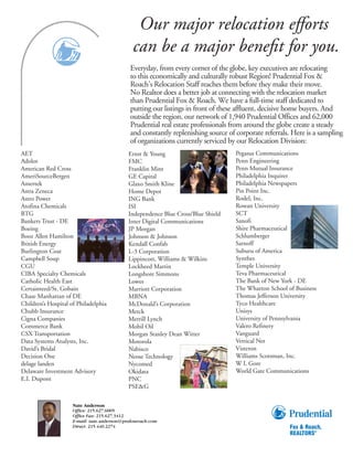 Our major relocation eﬀorts
                                                                      Marketing

                                               can be a major beneﬁt for you.
                                                                      Your
                                                                      Home

                                              Everyday, from every corner of the globe, key executives are relocating
                                              to this economically and culturally robust Region! Prudential Fox &
                                              Roach’s Relocation Staff reaches them before they make their move.
                                              No Realtor does a better job at connecting with the relocation market
                                              than Prudential Fox & Roach. We have a full-time staff dedicated to
                                              putting our listings in front of these affluent, decisive home buyers. And
                                              outside the region, our network of 1,940 Prudential Offices and 62,000
                                              Prudential real estate professionals from around the globe create a steady
                                              and constantly replenishing source of corporate referrals. Here is a sampling
                                              of organizations currently serviced by our Relocation Division:
AET                                          Ernst & Young                          Pegasus Communications
Adolor                                       FMC                                    Penn Engineering
American Red Cross                           Franklin Mint                          Penn Mutual Insurance
AmeriSourceBergen                            GE Capital                             Philadelphia Inquirer
Amertek                                      Glaxo Smith Kline                      Philadelphia Newspapers
Astra Zeneca                                 Home Depot                             Pin Point Inc.
Astro Power                                  ING Bank                               Rodel, Inc.
Atofina Chemicals                            ISI                                    Rowan University
BTG                                          Independence Blue Cross/Blue Shield    SCT
Bankers Trust - DE                           Inter Digital Communications           Sanofi
Boeing                                       JP Morgan                              Shire Pharmaceutical
Booz Allen Hamilton                          Johnson & Johnson                      Schlumberger
British Energy                               Kendall Confab                         Sarnoff
Burlington Coat                              L-3 Corporation                        Suburu of America
Campbell Soup                                Lippincott, Williams & Wilkins         Synthes
CGU                                          Lockheed Martin                        Temple University
CIBA Specialty Chemicals                     Longshore Simmons                      Teva Pharmaceutical
Catholic Health East                         Lowes                                  The Bank of New York - DE
Certainteed/St. Gobain                       Marriott Corporation                   The Wharton School of Business
Chase Manhattan of DE                        MBNA                                   Thomas Jefferson University
Children’s Hospital of Philadelphia          McDonald’s Corporation                 Tyco Healthcare
Chubb Insurance                              Merck                                  Unisys
Cigna Companies                              Merrill Lynch                          University of Pennsylvania
Commerce Bank                                Mobil Oil                              Valero Refinery
CSX Transportation                           Morgan Stanley Dean Witter             Vanguard
Data Systems Analysts, Inc.                  Motorola                               Vertical Net
David’s Bridal                               Nabisco                                Visteron
Decision One                                 Neose Technology                       Williams Scotsman, Inc.
delage landen                                Nycomed                                W L Gore
Delaware Investment Advisory                 Okidata                                World Gate Communications
E.I. Dupont                                  PNC
                                             PSE&G

                     Nate Anderson
                     Office: 215.627.6005
                     Office Fax: 215.627.3412
                     E-mail: nate.anderson@prufoxroach.com
                     Direct: 215.440.2274
 