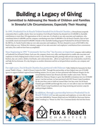 Building a Legacy of Giving
   Committed to Addressing the Needs of Children and Families
     in Stressful Life Circumstances; Especially Their Housing

In 1995, Prudential Fox & Roach/Trident founded Fox & Roach Charities, a Pennsylvania nonpro                                t
corporation that is a public charity. Since our inception, Fox & Roach Charities has donated over $3,400,000 in charitable
contributions to more than 350 organizations in the tri-state area. It is thanks to our sales associates and employees, who
contributed about $1,600,000, and the company contributing more than $1,800,000 to Fox & Roach Charities, that we have
successfully raised and donated $3,400,000. Outside of the charitable funding program Prudential Fox & Roach/Trident has
the Bill Fox, Sr. Family Fund to help our own sales associates and employees. We have donated in excess of $435,000 to this
fund to help our own. Without the voluntary support of our sales associates’ and employees’ contributions from commissions
and salary, this could not have been accomplished.

Since beginning in 1995 “Community Service Day” has become an important company-wide tradition
at Prudential Fox & Roach/Trident. Each year, the company closes every oﬃce and department to enable sales associates and
employees to lend a helping hand to those in need. A day of hammering nails, painting walls and sprucing up yards … at soup
kitchens, day care centers, shelters, food banks, and construction sites…allows us to give back to our communities, touch lives,
and help the less fortunate. It’s a day that gives us another dimension and lets us feel good about ourselves, our company and
our work.

For eight years, Fox & Roach Charities has partnered with Delaware Valley Habitat for humanity for their
annual “Build A House … Build A Dream Contest for Kids.” rough this partnership, we have helped raise over $516,000
(gross) to support Habitat’s regional home building mission. For six years, we have partnered with Delaware Hospice for the
                                            annual Barbara Santoro Jazz Brunch and other smaller scale events. is has
                                            enabled the Delaware Hospice to grow that $60,000 in donations into over $330,000
                                            (gross). Last but not least, we have partnered with ESF Dream Camp Foundation
                                            for the past three years to hold our annual Main Line Jazz event. Fox & Roach
                                            Charities gave $30,000 and through this event, we were able to raise over $285,000
                                            for ESF Dream Camp Foundation’s year-long mentoring and summer camp for
                                            underprivileged children.

                                            In addition, through a partnership between Prudential Fox &
                                            Roach/Trident and our sales associates and employees, we were able to raise
                                            more than $400,000 for Tsunami Relief and over $450,000 for Hurricane Katrina
                                            Relief, resulting in a “House in a Box” for a Louisiana family who lost their home.




                                            The Charitable Arm of Prudential Fox & Roach, REALTORS® and The Trident Group
 