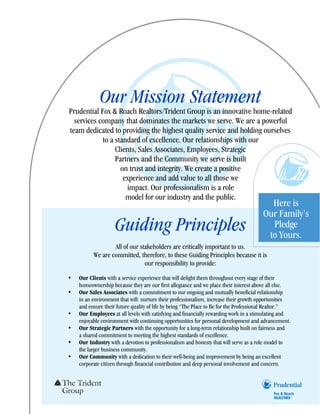 Our Mission Statement
Prudential Fox & Roach Realtors/Trident Group is an innovative home-related
  services company that dominates the markets we serve. We are a powerful
team dedicated to providing the highest quality service and holding ourselves
            to a standard of excellence. Our relationships with our
                 Clients, Sales Associates, Employees, Strategic
                 Partners and the Community we serve is built
                   on trust and integrity. We create a positive
                    experience and add value to all those we
                     impact. Our professionalism is a role
                     model for our industry and the public.
                                                                                         Here is
                                                                                       Our Family’s
                    Guiding Principles                                                   Pledge
                                                                                        to Yours.
                  All of our stakeholders are critically important to us.
          We are committed, therefore, to these Guiding Principles because it is
                               our responsibility to provide:
•   Our Clients with a service experience that will delight them throughout every stage of their
    homeownership because they are our first allegiance and we place their interest above all else.
•   Our Sales Associates with a commitment to our ongoing and mutually beneficial relationship
    in an environment that will: nurture their professionalism, increase their growth opportunities
    and ensure their future quality of life by being “The Place to Be for the Professional Realtor.”
•   Our Employees at all levels with satisfying and financially rewarding work in a stimulating and
    enjoyable environment with continuing opportunities for personal development and advancement.
•   Our Strategic Partners with the opportunity for a long-term relationship built on fairness and
    a shared commitment to meeting the highest standards of excellence.
•   Our Industry with a devotion to professionalism and honesty that will serve as a role model to
    the larger business community.
•   Our Community with a dedication to their well-being and improvement by being an excellent
    corporate citizen through financial contribution and deep personal involvement and concern.
 