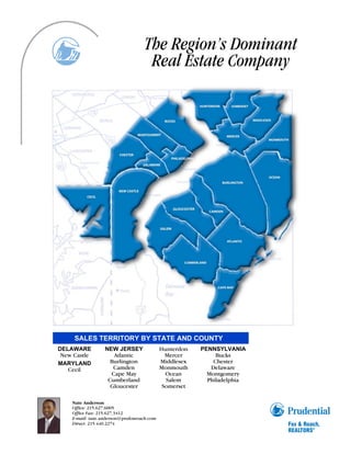 The Region’s Dominant
                                    Real Estate Company




     SALES TERRITORY BY STATE AND COUNTY
DELAWARE          NEW JERSEY                Hunterdon   PENNSYLVANIA
 New Castle          Atlantic                 Mercer         Bucks
MARYLAND            Burlington              Middlesex       Chester
   Cecil             Camden                 Monmouth       Delaware
                    Cape May                  Ocean       Montgomery
                   Cumberland                 Salem       Philadelphia
                    Gloucester               Somerset

    Nate Anderson
    Office: 215.627.6005
    Office Fax: 215.627.3412
    E-mail: nate.anderson@prufoxroach.com
    Direct: 215.440.2274
 
