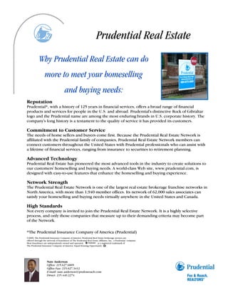 Prudential Real Estate
            Why Prudential Real Estate can do
                  more to meet your homeselling
                                      and buying needs:
Reputation
Prudential*, with a history of 125 years in financial services, offers a broad range of financial
products and services for people in the U.S. and abroad. Prudential's distinctive Rock of Gibraltar
logo and the Prudential name are among the most enduring brands in U.S. corporate history. The
company's long history is a testament to the quality of service it has provided its customers.

Commitment to Customer Service
The needs of home sellers and buyers come first. Because the Prudential Real Estate Network is
affiliated with the Prudential family of companies, Prudential Real Estate Network members can
connect customers throughout the United States with Prudential professionals who can assist with
a lifetime of financial services, ranging from insurance to securities to retirement planning.

Advanced Technology
Prudential Real Estate has pioneered the most advanced tools in the industry to create solutions to
our customers' homeselling and buying needs. A world-class Web site, www.prudential.com, is
designed with easy-to-use features that enhance the homeselling and buying experience.

Network Strength
The Prudential Real Estate Network is one of the largest real estate brokerage franchise networks in
North America, with more than 1,940 member offices. Its network of 62,000 sales associates can
satisfy your homeselling and buying needs virtually anywhere in the United States and Canada.

High Standards
Not every company is invited to join the Prudential Real Estate Network. It is a highly selective
process, and only those companies that measure up to their demanding criteria may become part
of the Network.

*The Prudential Insurance Company of America (Prudential)
©2009, The Prudential Insurance Company of America. Prudential Real Estate brokerage services are
offered through the network of franchisees of The Prudential Real Estate Affiliates, Inc., a Prudential company.
Most franchisees are independently owned and operated.                 is a registered trademark of
The Prudential Insurance Company of America. Equal Housing Opportunity.




                    Nate Anderson
                    Office: 215.627.6005
                    Office Fax: 215.627.3412
                    E-mail: nate.anderson@prufoxroach.com
                    Direct: 215.440.2274
 