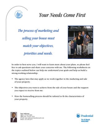 Your Needs Come First

       The process of marketing and
           selling your house must
             match your objectives,
              priorities and needs.

In order to best serve you, I will want to learn more about your plans, so please feel
free to ask questions and share your concerns with me. The following worksheets on
the topics outlined below can help me understand your goals and help us build a
strong working relationship:

• The agency laws that may apply as we work together in the marketing and sale
  of your property.

• The objectives you want to achieve from the sale of your house and the support
  you expect to receive from me.

• How the homeselling process should be tailored to fit the characteristics of
  your property.




         Nate Anderson
         Office: 215.627.6005
         Office Fax: 215.627.3412
         E-mail: nate.anderson@prufoxroach.com
         Direct: 215.440.2274
 