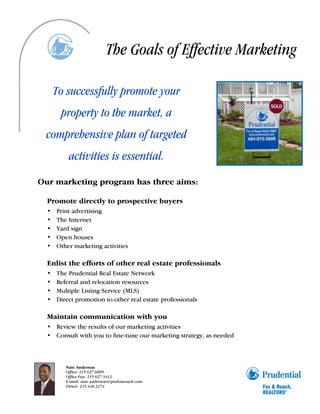 The Goals of Effective Marketing

      To successfully promote your
       property to the market, a
  comprehensive plan of targeted
          activities is essential.
Our marketing program has three aims:

  Promote directly to prospective buyers
  •   Print advertising
  •   The Internet
  •   Yard sign
  •   Open houses
  •   Other marketing activities

  Enlist the efforts of other real estate professionals
  •   The Prudential Real Estate Network
  •   Referral and relocation resources
  •   Multiple Listing Service (MLS)
  •   Direct promotion to other real estate professionals

  Maintain communication with you
  • Review the results of our marketing activities
  • Consult with you to fine-tune our marketing strategy, as needed



         Nate Anderson
         Office: 215.627.6005
         Office Fax: 215.627.3412
         E-mail: nate.anderson@prufoxroach.com
         Direct: 215.440.2274
 