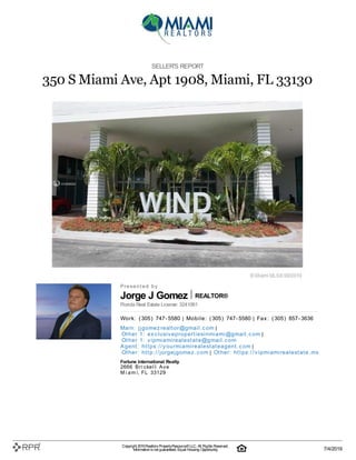 Jorge J Gomez REALTOR®
SELLER'S REPORT
350 S Miami Ave, Apt 1908, Miami, FL 33130
P| r| e| s| e| n| t| e| d| | b| y
Florida Real Estate License: 3241061
W| o| rk| :| | (| 305| )| | 747| -| 5580 | M| o| b| i| l| e| :| | (| 305| )| | 747| -| 5580 | F| a| x| :| | (| 305| )| | 857| -| 3636
M| a| i| n| :| | j| j| g| o| m| e| z| re| a| l| t| o| r@| g| m| a| i| l| .| c| o| m |
O| t| h| e| r | 1| :| | e| x| c| l| u| si| v| e| p| ro| p| e| rt| i| e| si| n| m| i| a| m| i| @| g| m| a| i| l| .| c| o| m |
O| t| h| e| r | 1| :| | v| i| p| m| i| a| m| i| re| a| l| e| st| a| t| e| @| g| m| a| i| l| .| c| o| m
A| g| e| n| t| :| | h| t| t| p| s:| /| /| y| o| u| rm| i| a| m| i| re| a| l| e| st| a| t| e| a| g| e| n| t| .| c| o| m |
O| t| h| e| r:| | h| t| t| p| :| /| /| j| o| rg| e| j| g| o| m| e| z| .| c| o| m | O| t| h| e| r:| | h| t| t| p| s:| /| /| v| i| p| m| i| a| m| i| re| a| l| e| st| a| t| e| .| m| x
Fortune International Realty
2666| | B| r| i| c| k| e| l| l| | A| v| e
M| i| a| m| i, | F| L| | 33129
Copyright 2019Realtors PropertyResource®LLC. All Rights Reserved.
Informationis not guaranteed. Equal Housing Opportunity. 7/4/2019
 