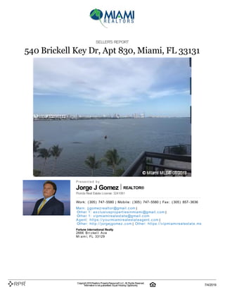 Jorge J Gomez REALTOR®
SELLER'S REPORT
540 Brickell Key Dr, Apt 830, Miami, FL 33131
P| r| e| s| e| n| t| e| d| | b| y
Florida Real Estate License: 3241061
W| o| rk| :| | (| 305| )| | 747| -| 5580 | M| o| b| i| l| e| :| | (| 305| )| | 747| -| 5580 | F| a| x| :| | (| 305| )| | 857| -| 3636
M| a| i| n| :| | j| j| g| o| m| e| z| re| a| l| t| o| r@| g| m| a| i| l| .| c| o| m |
O| t| h| e| r | 1| :| | e| x| c| l| u| si| v| e| p| ro| p| e| rt| i| e| si| n| m| i| a| m| i| @| g| m| a| i| l| .| c| o| m |
O| t| h| e| r | 1| :| | v| i| p| m| i| a| m| i| re| a| l| e| st| a| t| e| @| g| m| a| i| l| .| c| o| m
A| g| e| n| t| :| | h| t| t| p| s:| /| /| y| o| u| rm| i| a| m| i| re| a| l| e| st| a| t| e| a| g| e| n| t| .| c| o| m |
O| t| h| e| r:| | h| t| t| p| :| /| /| j| o| rg| e| j| g| o| m| e| z| .| c| o| m | O| t| h| e| r:| | h| t| t| p| s:| /| /| v| i| p| m| i| a| m| i| re| a| l| e| st| a| t| e| .| m| x
Fortune International Realty
2666| | B| r| i| c| k| e| l| l| | A| v| e
M| i| a| m| i, | F| L| | 33129
Copyright 2019Realtors PropertyResource®LLC. All Rights Reserved.
Informationis not guaranteed. Equal Housing Opportunity. 7/4/2019
 