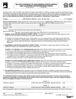 SELLER’S AFFIDAVIT OF NON-FOREIGN STATUS (FIRPTA)
                               AND CALIFORNIA TAX WITHHOLDING STATUS                                                              EQUAL HOUSING
                                                 Revision Date 5/06             Print Date 5/06                                   OPPORTUNITY
www.prdsforms.com



Federal law (IRC § 1445) and California law (Revenue & Taxation Code §18662, for California properties) mandate the withholding of certain
percentages of real estate proceeds, depending on citizenship and/or on the nature and status of the transferor, transferee and the subject
property. Since responses are required by law to be given under penalty of perjury, care must be used in the completion of this
form. Tax and/or legal advisors should be consulted as to any questions or uncertainties in regard thereto.

                                  ### Property Address, City, CA Zip Code
Property: __________________________________________________________________________________________ (the “Property”)

Identity of Seller/Transferor: (Each seller/transferor on title must prepare and sign a separate copy of this form unless seller/transferor is
a married couple and has the same federal and state exempt status, in which case couple can complete and sign one form.)
                                                                            Seller 1
A. Printed name: __________________________________________________________________________________________________
                                                                            Seller 2
B. Printed name: __________________________________________________________________________________________________
Telephone number: ________________________________________________________________________________________________
Address: _________________________________________________________________________________________________________
            (Business, trust and estate entities: please enter office address)
Social Security No(s): A.______________________________________ B. _________________________________________________
                         (Business, trust and estate entities: please enter Federal Tax ID no. and Calif. Corp. no.)
 1. FEDERAL CLAIM AND DECLARATION OF EXEMPT STATUS: The Transferor is exempt under the Foreign Investment in Real
    Property Tax Act from federal tax withholding for the reason checked below:

        Transferor is an individual person who is not a “foreign person” (i.e., not a nonresident alien) under federal law. See IRC §1445.
        Transferor is a domestic (or is legally entitled to treatment as a domestic) corporation, partnership, limited liability company, trust,
        estate or other entity as defined and described in applicable provisions of the Internal Revenue Code and Internal Revenue
        Regulations.

 2. CALIFORNIA CLAIM AND DECLARATION OF EXEMPT STATUS: The Transferor is exempt under Revenue & Taxation Code
    §18662 from California tax withholding for the reason checked below:

     Transferor in an individual or is a revocable (grantor) trust, and: (Note: FTB Form 593-C may be required for some exemptions)
        The last use of the Property was as Transferor’s principal residence, irrespective of the length of time it was so used.
        The Property otherwise qualifies (per IRC §121) as Transferor’s principal residence.
        The Property is to be exchanged (IRC § 1031) for like-kind property. (Note: any recognized gain requires withholding.)
        The Property has been compulsorily or involuntarily converted (per IRC § 1033) and Transferor intends to acquire property similar
        or related in use for non-recognition of gain for California tax purposes under IRC § 1033.
        Sale of the Property will result in a loss for California income tax purposes.

     Transferor is an exempt business, trust or estate entity as follows: (Note: FTB Form 593-W may be required for some exemptions)
     By signing on behalf of one of the following entities, signatory warrants that he/she does so with full and complete authority.
        Transferor is a corporation organized and qualified under California law, and maintains a permanent place of business in California.
        Transferor is a bank acting as fiduciary for a trust, or is a partnership or LLC (per California and federal tax law).
        Transferor is tax-exempt under federal or California law, or is an insurance company, IRA or qualified pension or profit sharing plan.
        The Property was decedent’s principal residence (per IRC § 121).

 3. Non-applicable transactions include acquisition by way of a foreclosed trust deed or mortgage or a deed in lieu of foreclosure.
    Federal tax withholding requirements cited herein apply only to properties with sales prices over $300,000; California tax withholding
    requirements cited herein do not apply to properties with sales prices $100,000 or less.

The undersigned Transferor declares under penalty of perjury that the foregoing information is correct. If none of the above
exemptions is applicable, then withholding may be required. Please declare exemption status under both Federal (Paragraph 1
above) and California (Paragraph 2 above) provisions.

                                                                                       Seller 1
Transferor’s signature                                       Printed name (and, where applicable, signature authority)         Date

                                                                                       Seller 2
Transferor’s signature                                       Printed name (and, where applicable, signature authority)         Date
Buyer acknowledges receipt of a completed and signed copy of this document (which should be retained with tax records for five years).


Date                     Buyer Buyer 1                                                     Buyer Buyer 2
Copyright© 2006 Advanced Real Estate Solutions, Inc.                                                             Form RFRP Revised 5/06
 