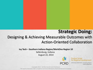Strategic Doing: 
Designing & Achieving Measurable Outcomes with 
Action-Oriented Collaboration 
Ivy Tech – Southern Indiana Region/WorkOne Region 10 
Sellersburg, Indiana 
August 22, 2014 
Copyright 2014 – Ed Morrison & Scott Hutcheson 
This work is licensed under a Creative Commons Attribution-NonCommercial 2.5 License. 
 