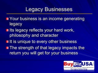 Legacy Businesses Your business is an income generating legacy  Its legacy reflects your hard work, philosophy and character It is unique to every other business The strength of that legacy impacts the return you will get for your business 
