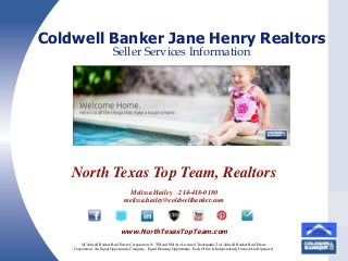 Coldwell Banker Jane Henry Realtors
Seller Services Information

North Texas Top Team, Realtors
Melissa Hailey 214-418-0180
melissa.hailey@coldwellbanker.com
MENU

www.NorthTexasTopTeam.com
©Coldwell Banker Real Estate Corporation. ®, TM and SM Are Licensed Trademarks To Coldwell Banker Real Estate
Corporation. An Equal Opportunity Company. Equal Housing Opportunity. Each Office Is Independently Owned And Operated.

 