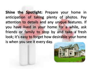 Shine the Spotlight: Prepare your home in
anticipation of taking plenty of photos. Pay
attention to details and any unique features. If
you have lived in your home for a while, ask
friends or family to stop by and take a fresh
look; it’s easy to forget how desirable your home
is when you see it every day.
 