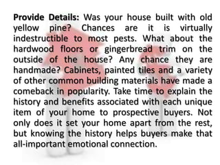 Provide Details: Was your house built with old
yellow pine? Chances are it is virtually
indestructible to most pests. What about the
hardwood floors or gingerbread trim on the
outside of the house? Any chance they are
handmade? Cabinets, painted tiles and a variety
of other common building materials have made a
comeback in popularity. Take time to explain the
history and benefits associated with each unique
item of your home to prospective buyers. Not
only does it set your home apart from the rest,
but knowing the history helps buyers make that
all-important emotional connection.
 