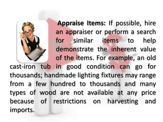 Appraise Items: If possible, hire
an appraiser or perform a search
for similar items to help
demonstrate the inherent value
of the items. For example, an old
cast-iron tub in good condition can go for
thousands; handmade lighting fixtures may range
from a few hundred to thousands and many
types of wood are not available at any price
because of restrictions on harvesting and
imports.
 