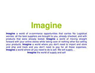 Imagine
Imagine a world of e-commerce opportunities that carries No Logistical
worries: all the best suppliers are brought to you, already checked, and with
products that were already tested. Imagine a world of moving straight
forward with your online stores while taking care of nothing other but selling
your products. Imagine a world where you don't need to import and store
and ship and track and you don’t need to pay for all these expenses.
Imagine a world where all you need to do is sell. We will supply…
Imagine the world of supply and sell
 