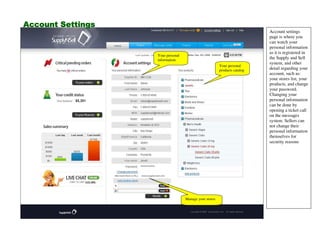 Account settings
page is where you
can watch your
personal information
as it is registered in
the Supply and Sell
system, and other
detail regarding your
account, such as:
your stores list, your
products, and change
your password.
Changing your
personal information
can be done by
opening a ticket call
on the messages
system. Sellers can
not change their
personal information
themselves for
security reasons
Your personal
products catalog
Manage your stores
Your personal
information
Account SettingsAccount SettingsAccount SettingsAccount Settings
 