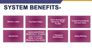 SYSTEM BENEFITS-
Sticker Label YouTube Video
Own Homepage
Showing Their
Profile
Create Promotions
for their Item
Storefront
◆Automated Email
Notification: Product
Low Inventory,
Order & Vendor
Business Hour & etc
◆Telegram
Notification
◆Blog Writing
 