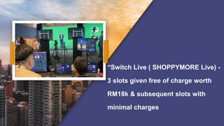 “Switch Live ( SHOPPYMORE Live) -
3 slots given free of charge worth
RM18k & subsequent slots with
minimal charges
 