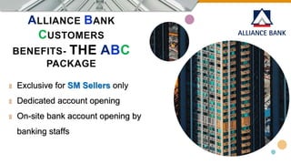 ALLIANCE BANK
CUSTOMERS
BENEFITS- THE ABC
PACKAGE
۩ Exclusive for SM Sellers only
۩ Dedicated account opening
۩ On-site bank account opening by
banking staffs
 