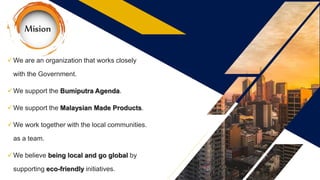 We are an organization that works closely
with the Government.
We support the Bumiputra Agenda.
We support the Malaysian Made Products.
We work together with the local communities.
as a team.
We believe being local and go global by
supporting eco-friendly initiatives.
 