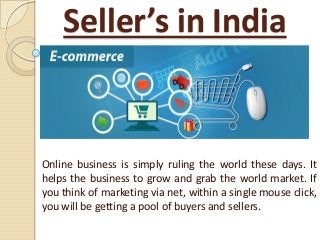 Seller’s in India
Online business is simply ruling the world these days. It
helps the business to grow and grab the world market. If
you think of marketing via net, within a single mouse click,
you will be getting a pool of buyers and sellers.
 