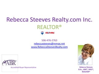 Rebecca Steeves Realty.com Inc.
                                   REALTOR®

                                506-476-2763
                          rebeccasteeves@remax.net
                         www.RebeccaSteevesRealty.com




 Accredited Buyer Representative                         Rebecca Steeves
                                                        B.Sc., ABR®, SRES®,
                                                             REALTOR®
 