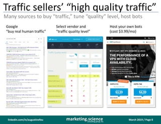 March 2019 / Page 0marketing.scienceconsulting group, inc.
linkedin.com/in/augustinefou
Traffic sellers’ “high quality traffic”
Many sources to buy “traffic,” tune “quality” level, host bots
Google
“buy real human traffic”
Select vendor and
“traffic quality level”
Host your own bots
(cost $3.99/mo)
 