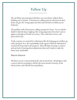 Follow Up

We can follow up on prospects that have seen your home without them
thinking you’re anxious. A homeowner calling a person who has seen their
home can give the wrong impression that may lead them to think you are
desperate.

The problem with a homeowner calling a prospective buyer “to see what he
thinks” is that the buyer might get the wrong impression.You don’t want to
appear as though you’ll take less money. This could lead to lower cash
proceeds for you.

To the contrary, it is natural for a third party like the listing agent to follow up
with a prospect. It is the responsibility of the agent to find out what kind of
reaction the buyer had to the property. This will help encourage a contract
and can lead to learning about adjustments that can be made to make the
home more marketable.

Sincere Interest

We know you are concerned about the sale of your home. We pledge to take
a sincere interest in getting it sold for the most amount of money, in the
shortest time, and with the fewest problems.
 