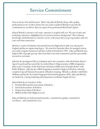 Service Commitment

Your needs are first and foremost. That’s why John & Melody always offer quality,
professional service to their clients.You can count on John & Melody to provide the
commitment to excellence that you expect from professional Real Estate Agents.

John & Melody’s extensive real estate expertise is coupled with over 30 years of sales and
marketing experience, highlighted by an extensive business background. Their industry
knowledge and dedication to customer service will ensure that you get top market value for
your real estate transaction.

Melody is a native Portlander and attended Lincoln High School. John was educated in
England and has an engineering degree. He moved to Australia where he managed various
successful computer businesses and then settled in Portland in 1992. John and Melody have
helped 100’s of people get top value from their real estate transactions and have personally
invested in real estate.

John has the prestigious CRS accreditation and is also a member of the Real Estate Buyers
Agent Council and has earned the Accredited Buyer’s Representative (ABR) designation.
John is also a Graduate of the Real Estate Institution (GRI) and a Principle Broker with
Keller Williams. John has the ePRO designation awarded to high tech Realtors who have
completed special National Association of Realtors training. Melody is a Broker with Keller
Williams and has the Accredited Staging Professional designation (ASP). John and Melody
are backed by a strong marketing and transaction coordinator Angela Stevens.

John & Melody are members of the:
• Portland Metropolitan Association of Realtors
• National Association of Realtors
• Oregon Association of Realtors
• Million Dollar Club (Highest Level)


John and Melody are dedicated professionals– committed to quality, committed to
excellence...and committed to you.
 