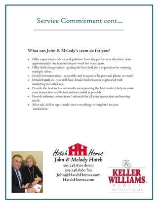 Service Commitment cont…



What can John & Melody’s team do for you?
•   Offer experience– advice and guidance from top performers who have done
    approximately one transaction per week for many years.
•   Offer skilled negotiation– getting the best deal and a reputation for winning
    multiple offers.
•   Good Communication– accessible and responsive by personal phone or email.
•   Detailed analysis– you will have detailed information to proceed with
    marketing in confidence.
•   Provide the best tools-continually incorporating the best tools to help us make
    your transaction as efficient and successful as possible.
•   Provide industry connections/ referrals for all your transaction and moving
    needs.
•   After sale, follow up to make sure everything is completed to your
     satisfaction.




                    Hatch                      Homes
                     John & Melody Hatch
                         503.748.8310 direct
                          503.748.8360 fax
                      John@HatchHomes.com
                         HatchHomes.com

                                                                 PROFESSIONALS
 