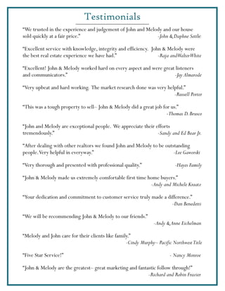 Testimonials
“We trusted in the experience and judgement of John and Melody and our house
sold quickly at a fair price.”                              -John & Daphne Settle

“Excellent service with knowledge, integrity and efficiency. John & Melody were
the best real estate experience we have had.”                   -Raja andWalterWhite

“Excellent! John & Melody worked hard on every aspect and were great listeners
and communicators.”                                                 -Jay Almarode

“Very upbeat and hard working. The market research done was very helpful.”
                                                                    -Russell Porter

“This was a tough property to sell– John & Melody did a great job for us.”
                                                                    -Thomas D. Brusco

“John and Melody are exceptional people. We appreciate their efforts
tremendously.”                                                -Sandy and Ed Bear Jr.

“After dealing with other realtors we found John and Melody to be outstanding
people. Very helpful in everyway.”                                    -Lee Gaworski

“Very thorough and presented with professional quality.”                  -Hayes Family

“John & Melody made us extremely comfortable first time home buyers.”
                                                         -Andy and Michele Kraatz

“Your dedication and commitment to customer service truly made a difference.”
                                                                   -Dan Benedetti

“We will be recommending John & Melody to our friends.”
                                                                -Andy & Anne Eichelman

“Melody and John care for their clients like family.”
                                                  -Cindy Murphy– Pacific Northwest Title

“Five Star Service!”                                                    - Nancy Monroe

“John & Melody are the greatest– great marketing and fantastic follow through!”
                                                          -Richard and Robin Frazier
 