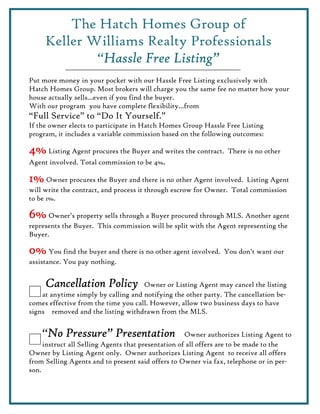 The Hatch Homes Group of
     Keller Williams Realty Professionals
             “Hassle Free Listing”
              Hassle
Put more money in your pocket with our Hassle Free Listing exclusively with
Hatch Homes Group. Most brokers will charge you the same fee no matter how your
house actually sells...even if you find the buyer.
With our program you have complete flexibility...from
“Full Service” to “Do It Yourself.”
If the owner elects to participate in Hatch Homes Group Hassle Free Listing
program, it includes a variable commission based on the following outcomes:

4% Listing Agent procures the Buyer and writes the contract. There is no other
Agent involved. Total commission to be 4%.

1% Owner procures the Buyer and there is no other Agent involved. Listing Agent
will write the contract, and process it through escrow for Owner. Total commission
to be 1%.

6% Owner’s property sells through a Buyer procured through MLS. Another agent
represents the Buyer. This commission will be split with the Agent representing the
Buyer.

0% You find the buyer and there is no other agent involved. You don’t want our
assistance. You pay nothing.


     Cancellation Policy             Owner or Listing Agent may cancel the listing
    at anytime simply by calling and notifying the other party. The cancellation be-
comes effective from the time you call. However, allow two business days to have
signs removed and the listing withdrawn from the MLS.


    “No Pressure” Presentation
     No                                              Owner authorizes Listing Agent to
     instruct all Selling Agents that presentation of all offers are to be made to the
Owner by Listing Agent only. Owner authorizes Listing Agent to receive all offers
from Selling Agents and to present said offers to Owner via fax, telephone or in per-
son.
 