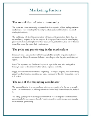 Marketing Factors

The role of the real estate community
The entire real estate community includes all of the companies, offices, and agents in the
marketplace. They work together to sell property in an incredibly efficient system of
sharing information.

The multiplying effects of this cooperation will increase the promotion that is done on
each and every property in the marketplace. It brings purchasers into the home buying
process and after qualifying them to their wants, needs, and abilities, they can be directed
toward the home that meets their requirements.

The price and positioning in the marketplace
Purchasers have a tendency to want to look at all of the available properties that meet
their criteria. They will compare the homes according to value for price, condition, and
appeal.

Even if the buyers are not familiar with prices in a particular area, after seeing a few
homes, it is easy to determine whether a home is priced correctly.

Supply and demand has a direct effect on pricing. The subject property must be favorably
priced based on location, condition, and terms compared to the other homes that a buyer
will look at.

The role of the marketing coordinator
The agent’s objective is to get your home sold, not necessarily to be the one to actually
sell it. The sheer number of other agents makes it more likely that someone else will sell
it.

The listing agent’s job as marketing coordinator will be to manage the sale to maximize
promotional efforts, represent the seller’s interests, and to use their experience to make
the transaction go smoothly.
 