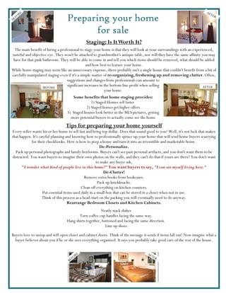 E                                                                                                                 AFT
    OR
B EF                              Preparing your home                                                                          ER



                                         for sale
                                              Staging: Is It Worth It?
  The main benefit of hiring a professional to stage your home is that they will look at your surroundings with an experienced,
tasteful and objective eye. They won't be attached to grandmother's antique table, nor will they have the same affinity you may
 have for that pink bathroom. They will be able to come in and tell you which items should be removed, what should be added
                                                and how best to feature your home.
While home staging may seem like an unnecessary expense, there probably isn't a single house that couldn't benefit from a bit of
carefully manipulated staging-even if it's a simple matter of re-organizing, freshening up and removing clutter. Often,
                                   suggestions and changes from professionals can amount to
                    BEFORE
                                   significant increases in the bottom line profit when selling                          AFTER
                                                            your home.
                                      Some benefits that home staging provides:
                                                1) Staged Homes sell faster
                                             2) Staged homes get higher offers
                                  3) Staged houses look better in the MLS pictures, getting
                                    more potential buyers to actually come see the home
                                  Tips for preparing your home yourself
Every seller wants his or her home to sell fast and bring top dollar. Does that sound good to you? Well, it's not luck that makes
that happen. It's careful planning and knowing how to professionally spruce up your home that will send home buyers scurrying
             for their checkbooks. Here is how to prep a house and turn it into an irresistible and marketable home.
                                                          De-Personalize.
  Pack up personal photographs and family heirlooms. Buyers can't see past personal artifacts, and you don't want them to be
distracted. You want buyers to imagine their own photos on the walls, and they can't do that if yours are there! You don't want
                                                       to make any buyer ask,
      "I wonder what kind of people live in this home?" You want buyers to say, "I can see myself living here."
                                                            De-Clutter!
                                                Remove extra books from bookcases.
                                                        Pack up knickknacks.
                                              Clean off everything on kitchen counters.
                    Put essential items used daily in a small box that can be stored in a closet when not in use.
                    Think of this process as a head-start on the packing you will eventually need to do anyway.
                                     Rearrange Bedroom Closets and Kitchen Cabinets.
                                                       Neatly stack dishes
                                         Turn coffee cup handles facing the same way.
                                  Hang shirts together, buttoned and facing the same direction.
                                                          Line up shoes

Buyers love to snoop and will open closet and cabinet doors. Think of the message it sends if items fall out! Now imagine what a
  buyer believes about you if he or she sees everything organized. It says you probably take good care of the rest of the house.


                                          E                                          AF
                                        OR                                             TE
                                                                                            R
                                    B EF
 