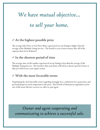 We have mutual objective…
                     to sell your home.

   At the highest possible price
The average Sales Price to List Price Ratio experienced on our listings is higher than the
average of the Multiple Listing Service. The benefit to you is more money after all of the
expenses have been deducted.

   In the shortest period of time
The average time on the market experienced on my listings is less than the average of the
Multiple Listing Service. The benefit is that your home will sell in a shorter period of time so
that you will receive your equity sooner.


   With the most favorable terms
Negotiating the most favorable terms regarding mortgage fees, settlement fees, possession, and
personal property can be important as the price. The benefit of third party negotiation can be
one of the most effective services we offer as your agent.




      Owner and agent cooperating and
   communicating to achieve a successful sale.
 