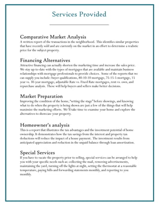 Services Provided


Comparative Market Analysis
A written report of the transactions in the neighborhood. This identifies similar properties
that have recently sold and are currently on the market in an effort to determine a realistic
price for the subject property.

Financing Alternatives
Attractive financing can actually shorten the marketing time and increase the sales price.
We stay up-to-date with the types of mortgages that are available and maintain business
relationships with mortgage professionals to provide choices. Some of the reports that we
can supply you include: buyer qualifications, 80-10-10 mortgage, 75-15-5 mortgage, 15
year vs. 30-year mortgage, adjustable Rate vs. Fixed Rate mortgages, rent vs. own, and
repurchase analysis. These will help buyers and sellers make better decisions.

Market Preparation
Improving the condition of the home, “setting the stage” before showings, and knowing
what to do when the property is being shown are just a few of the things that will help
maximize the marketing efforts. We’ll take time to examine your home and explore the
alternatives to showcase your property.


Homeowner’s analysis
This is a report that illustrates the tax advantages and the investment potential of home
ownership. It demonstrates how the tax savings from the interest and property tax
deductions will reduce the impact of a house payment. The investment results from
anticipated appreciation and reduction in the unpaid balance through loan amortization.

Special Services
If you have to vacate the property prior to selling, special services can be arranged to help
you with your specific needs such as: collecting the mail, removing advertisements,
maintaining the yard, turning off the lights at night, setting the thermostat at a reasonable
temperature, paying bills and forwarding statements monthly, and reporting to you
monthly.
 