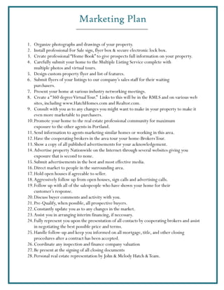 Marketing Plan

1.  Organize photographs and drawings of your property.
2.  Install professional For Sale sign, flyer box & secure electronic lock box.
3.  Create professional “Home Book” to give prospects full information on your property.
4.  Carefully submit your home to the Multiple Listing Service complete with
    multiple photos and virtual tours.
5. Design custom property flyer and list of features.
6. Submit flyers of your listings to our company’s sales staff for their waiting
    purchasers.
7. Present your home at various industry networking meetings.
8. Create a “360 degree Virtual Tour.” Links to this will be in the RMLS and on various web
    sites, including www.HatchHomes.com and Realtor.com.
9. Consult with you as to any changes you might want to make in your property to make it
    even more marketable to purchasers.
10. Promote your home to the real estate professional community for maximum
    exposure to the other agents in Portland.
11. Send information to agents marketing similar homes or working in this area.
12. Have the cooperating brokers in the area tour your home-Brokers Tour.
13. Show a copy of all published advertisements for your acknowledgement.
14. Advertise property Nationwide on the Internet-through several websites giving you
    exposure that is second to none.
15. Submit advertisements in the best and most effective media.
16. Direct market to people in the surrounding area.
17. Hold open houses if agreeable to seller.
18. Aggressively follow up from open houses, sign calls and advertising calls.
19. Follow up with all of the salespeople who have shown your home for their
    customer’s response.
20. Discuss buyer comments and activity with you.
21. Pre-Qualify, when possible, all prospective buyers.
22. Constantly update you as to any changes in the market.
23. Assist you in arranging interim financing, if necessary.
24. Fully represent you upon the presentation of all contacts by cooperating brokers and assist
    in negotiating the best possible price and terms.
25. Handle follow-up and keep you informed on all mortgage, title, and other closing
    procedures after a contract has been accepted.
26. Coordinate any inspection and finance company valuation
27. Be present at the signing of all closing documents
28. Personal real estate representation by John & Melody Hatch & Team.
 