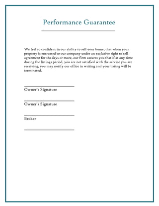 Performance Guarantee


We feel so confident in our ability to sell your home, that when your
property is entrusted to our company under an exclusive right to sell
agreement for 180 days or more, our firm assures you that if at any time
during the listings period, you are not satisfied with the service you are
receiving, you may notify our office in writing and your listing will be
terminated.


______________________________
Owner’s Signature

______________________________
Owner’s Signature

______________________________
Broker

______________________________
 