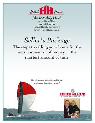 Hatch                          Homes
           John & Melody Hatch
                503.748.8310 Direct
                 503.748.8360 Fax
             John@HatchHomes.com
              www.HatchHomes.com



      Seller’s Package
The steps to selling your home for the
  most amount in of money in the
      shortest amount of time.




          Over 17 years of experience in making your
              Real Estate transactions a breeze!
 