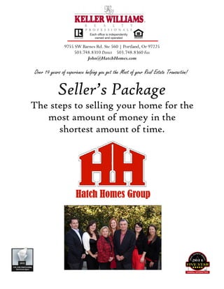 Over 19 years of experience helping you get the Most of your Real Estate Transaction!
9755 SW Barnes Rd. Ste 560 | Portland, Or 97225
503.748.8310 Direct 503.748.8360 Fax
John@HatchHomes.com
Seller’s Package
The steps to selling your home for the
most amount of money in the
shortest amount of time.
 