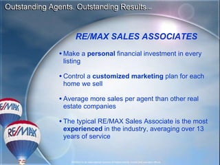 M ake a  personal  financial investment in every listing C ontrol a  customized marketing  plan for each home we sell A verage more sales per agent than other real estate companies The typical RE/MAX Sales Associate is the most  experienced  in the industry, averaging over 1 3  years of service RE/MAX SALES ASSOCIATES 