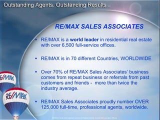 RE/MAX is a  world leader  in residential real estate with over  6,500  full-service offices .  RE/MAX is in 70 different Countries, WORLDWIDE Over 70% of RE/MAX Sales Associates’ business comes from repeat business or referrals from past customers and friends -  more than twice the industry average. RE/MAX Sales Associates proudly number  OVER   125,000  full-time, professional agents, worldwide. RE/MAX SALES ASSOCIATES 